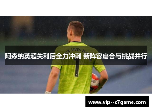 阿森纳英超失利后全力冲刺 新阵容磨合与挑战并行 阿森纳英超失利后全力冲刺 新阵容磨合与挑战并行