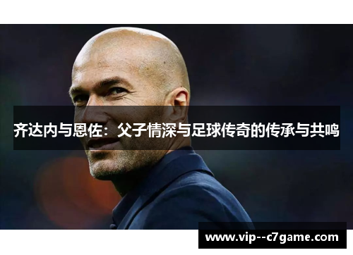 齐达内与恩佐:父子情深与足球传奇的传承与共鸣 齐达内与恩佐:父子情深与足球传奇的传承与共鸣