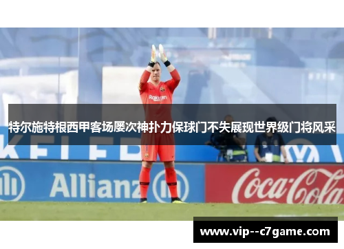 特尔施特根西甲客场屡次神扑力保球门不失展现世界级门将风采 特尔施特根西甲客场屡次神扑力保球门不失展现世界级门将风采