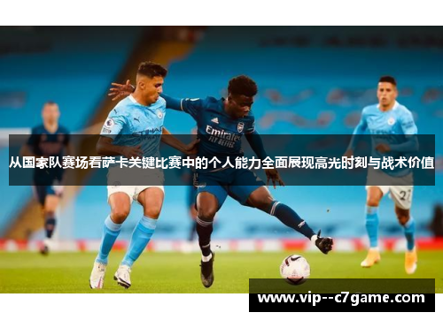 从国家队赛场看萨卡关键比赛中的个人能力全面展现高光时刻与战术价值